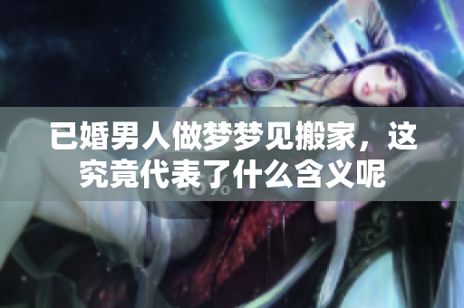 已婚男人做梦梦见搬家，这究竟代表了什么含义呢