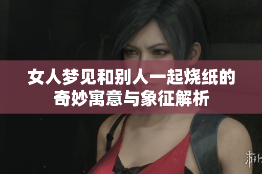 女人梦见和别人一起烧纸的奇妙寓意与象征解析