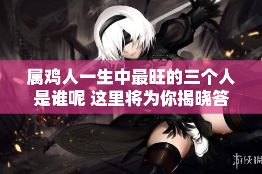属鸡人一生中最旺的三个人是谁呢 这里将为你揭晓答案