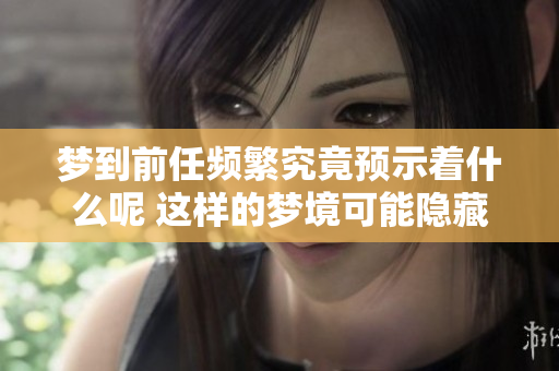 梦到前任频繁究竟预示着什么呢 这样的梦境可能隐藏着你的内心想法