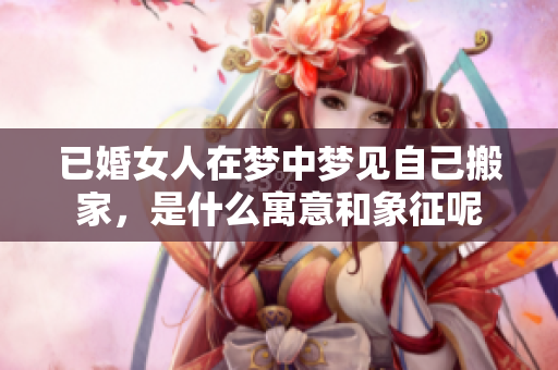 已婚女人在梦中梦见自己搬家，是什么寓意和象征呢