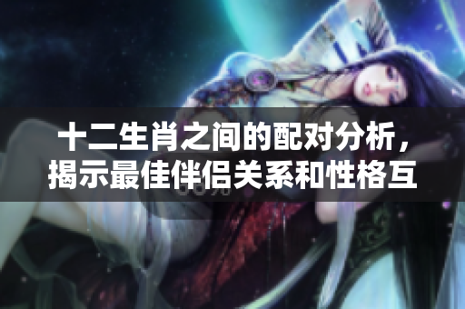 十二生肖之间的配对分析，揭示最佳伴侣关系和性格互补