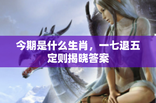 今期是什么生肖，一七退五定则揭晓答案