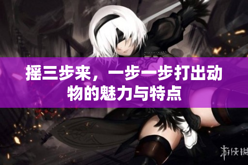 摇三步来，一步一步打出动物的魅力与特点