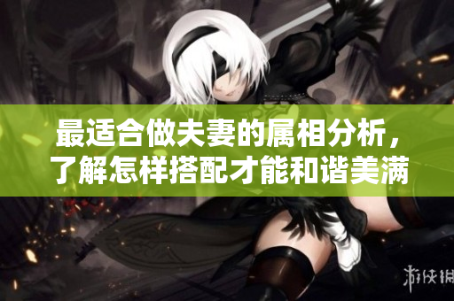 最适合做夫妻的属相分析，了解怎样搭配才能和谐美满