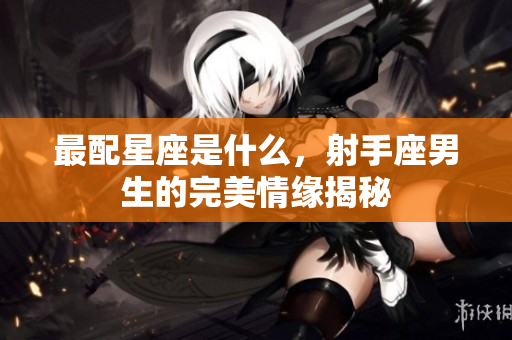 最配星座是什么，射手座男生的完美情缘揭秘