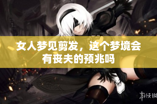 女人梦见剪发，这个梦境会有丧夫的预兆吗