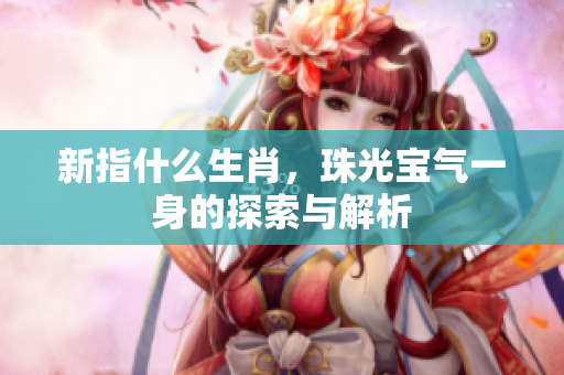 新指什么生肖，珠光宝气一身的探索与解析