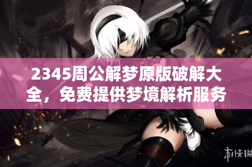 2345周公解梦原版破解大全，免费提供梦境解析服务让你更了解自己