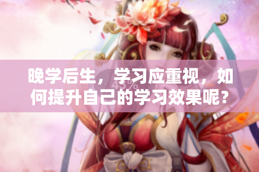 晚学后生，学习应重视，如何提升自己的学习效果呢？