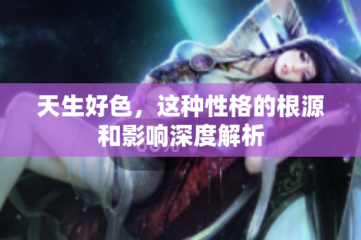 天生好色，这种性格的根源和影响深度解析