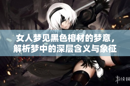 女人梦见黑色棺材的梦意，解析梦中的深层含义与象征寓意