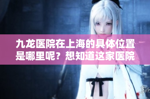 九龙医院在上海的具**置是哪里呢？想知道这家医院的地址吗？