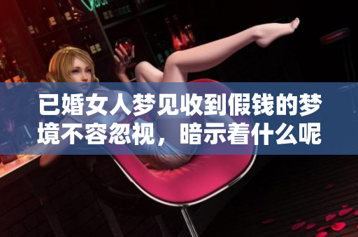 已婚女人梦见收到假钱的梦境不容忽视，暗示着什么呢