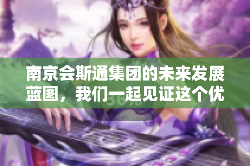 南京会斯通集团的未来发展蓝图，我们一起见证这个优秀企业的成长与变化