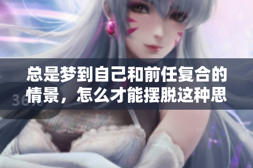 总是梦到自己和前任复合的情景，怎么才能摆脱这种思念呢