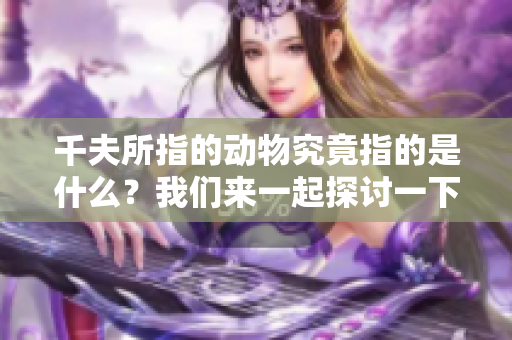 千夫所指的动物究竟指的是什么？我们来一起探讨一下这一话题吧。