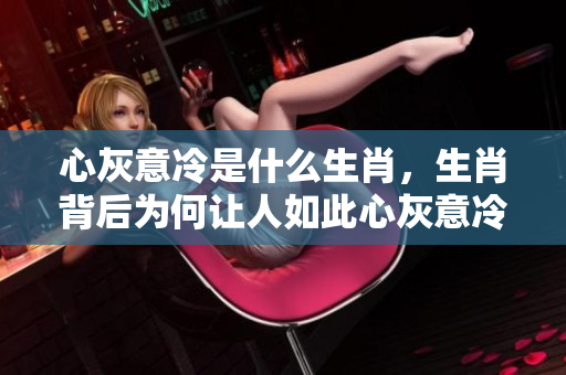 心灰意冷是什么生肖，生肖背后为何让人如此心灰意冷