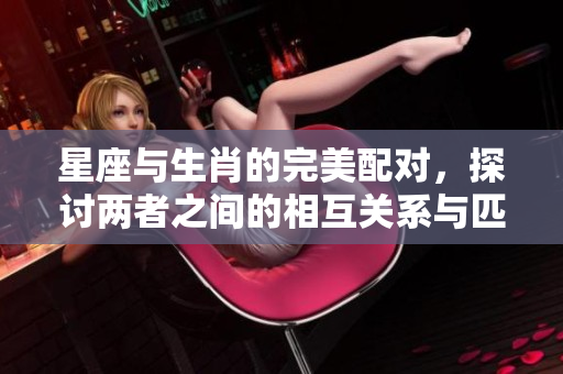 星座与生肖的完美配对，探讨两者之间的相互关系与匹配度
