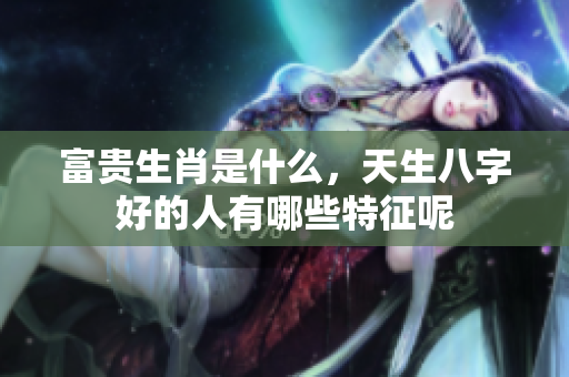 富贵生肖是什么，天生八字好的人有哪些特征呢