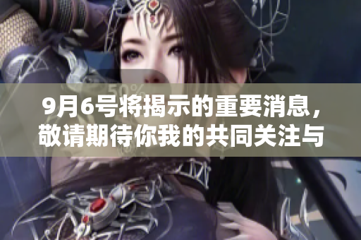 9月6号将揭示的重要消息，敬请期待你我的共同关注与分享