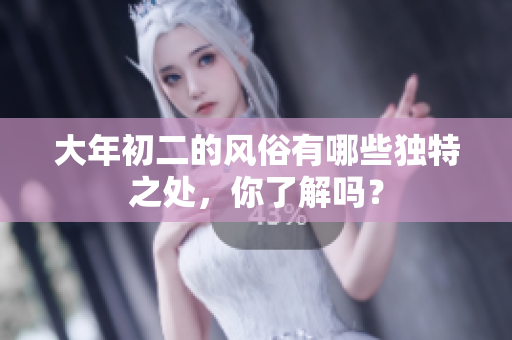 大年初二的风俗有哪些独特之处，你了解吗？