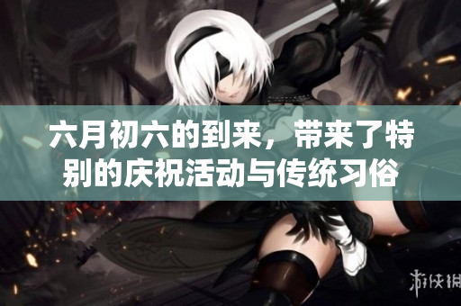 六月初六的到来，带来了特别的庆祝活动与传统习俗