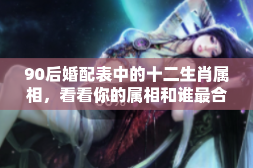 90后婚配表中的十二生肖属相，看看你的属相和谁最合适