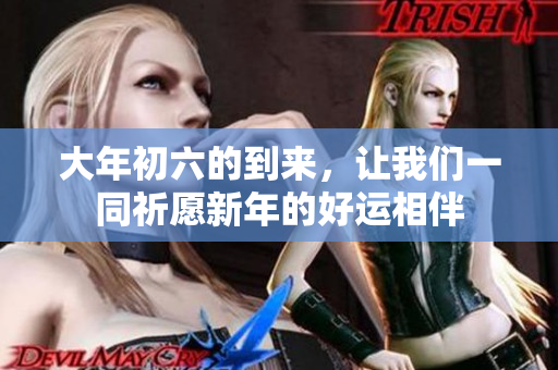 大年初六的到来，让我们一同祈愿新年的好运相伴