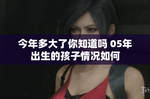 今年多大了你知道吗 05年出生的孩子情况如何