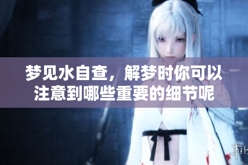 梦见水自查，解梦时你可以注意到哪些重要的细节呢