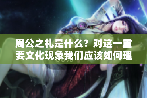 周公之礼是什么？对这一重要文化现象我们应该如何理解和探讨呢