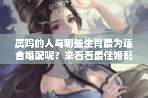 属鸡的人与哪些生肖最为适合婚配呢？来看看最佳婚配对象是什么。