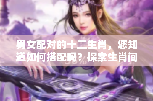 男女配对的十二生肖，您知道如何搭配吗？探索生肖间的魅力与和谐！