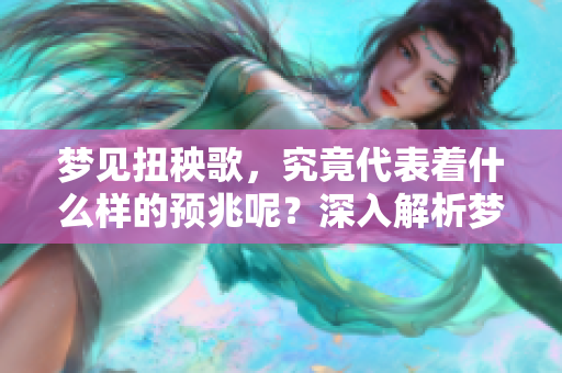 梦见扭秧歌，究竟代表着什么样的预兆呢？深入解析梦境背后的寓意和象征。