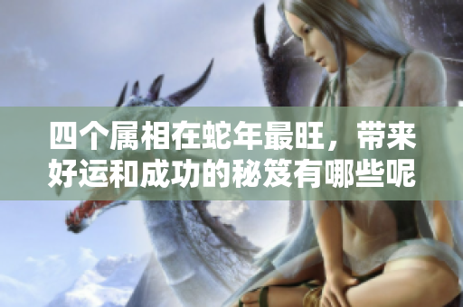 四个属相在蛇年最旺，带来好运和成功的秘笈有哪些呢