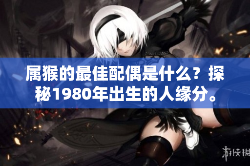 属猴的最佳配偶是什么？探秘1980年出生的人缘分。