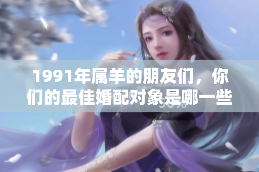 1991年属羊的朋友们，你们的最佳婚配对象是哪一些呢