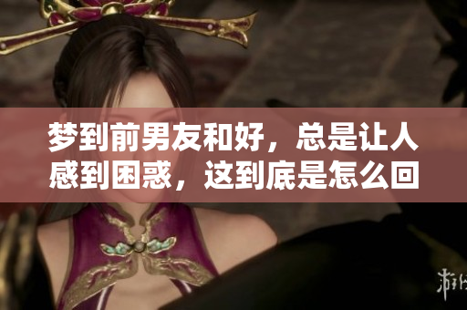 梦到前男友和好，总是让人感到困惑，这到底是怎么回事呢