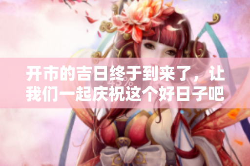 开市的吉日终于到来了，让我们一起庆祝这个好日子吧