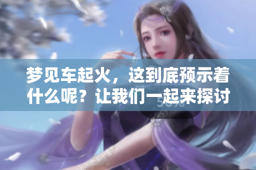 梦见车起火，这到底预示着什么呢？让我们一起来探讨一下。