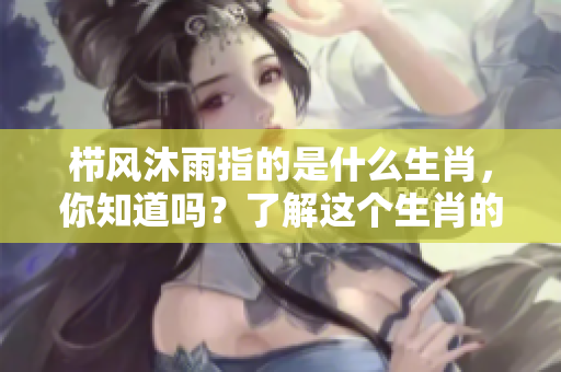 栉风沐雨指的是什么生肖，你知道吗？了解这个生肖的特征与寓意！