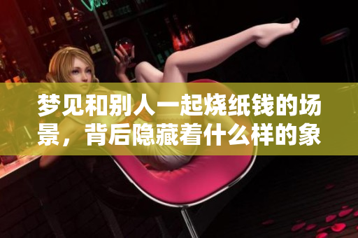 梦见和别人一起烧纸钱的场景，背后隐藏着什么样的象征意义呢
