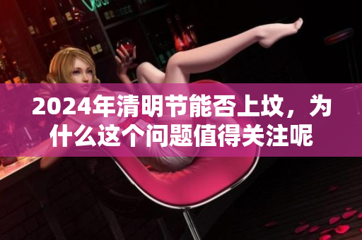2024年清明节能否上坟，为什么这个问题值得关注呢