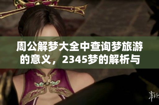 周公解梦大全中查询梦旅游的意义，2345梦的解析与解读指南