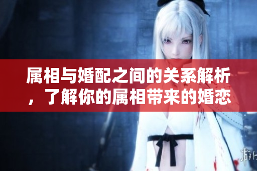 属相与婚配之间的关系解析，了解你的属相带来的婚恋影响