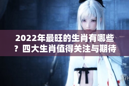 2022年最旺的生肖有哪些？四大生肖值得关注与期待！