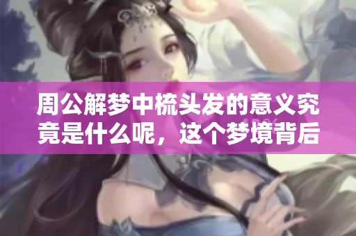 周公解梦中梳头发的意义究竟是什么呢，这个梦境背后隐含了哪些信息呢
