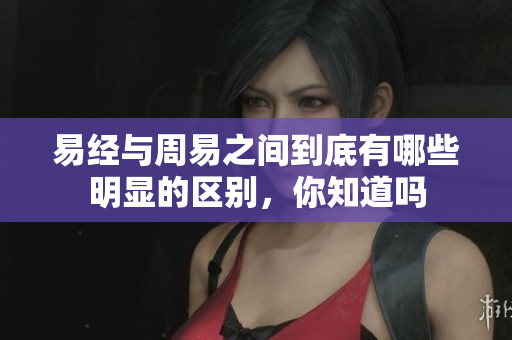 易经与周易之间到底有哪些明显的区别，你知道吗
