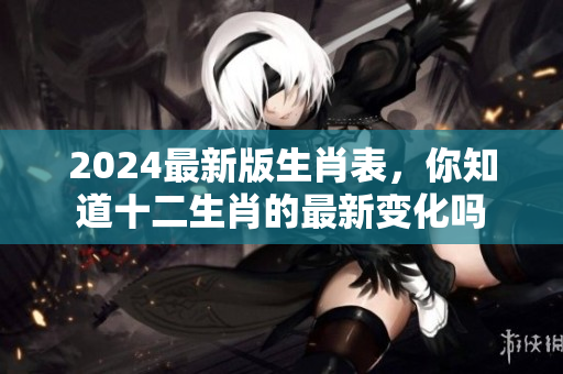 2024最新版生肖表，你知道十二生肖的最新变化吗